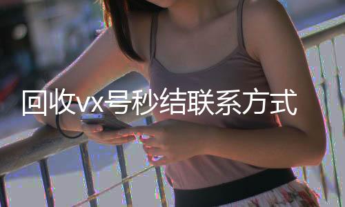 回收vx号秒结24小时高价回收vx联系方式（私人回收联系方式）